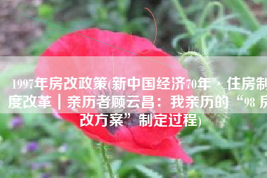 1997年房改政策(新中国经济70年·住房制度改革｜亲历者顾云昌：我亲历的“98 房改方案”制定过程)