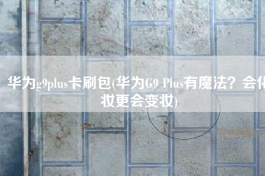 华为g9plus卡刷包(华为G9 Plus有魔法？会化妆更会变妆)
