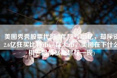 美图秀秀股票代码(7年巨亏121亿，却斥资2.6亿狂买比特币、以太币，美图在下什么棋？股价暴涨昙花一现)