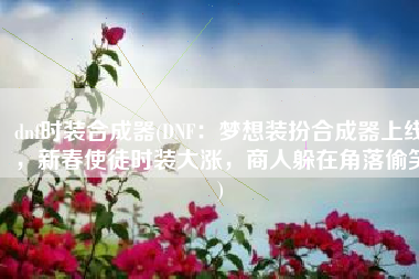 dnf时装合成器(DNF：梦想装扮合成器上线，新春使徒时装大涨，商人躲在角落偷笑)