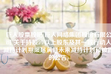 巨人股票股吧(巨人网络集团股份有限公司 关于持股5%以上股东及其一致行动人减持计划期限届满暨未来减持计划预披露的公告)