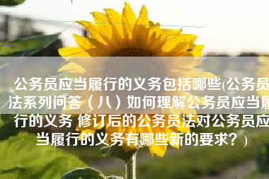 公务员应当履行的义务包括哪些(公务员法系列问答（八）如何理解公务员应当履行的义务 修订后的公务员法对公务员应当履行的义务有哪些新的要求？)