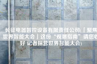 长征电器智控设备有限责任公司(「聚焦世界智能大会」这份“观展指南”请您收好 记者探营世界智能大会)