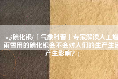 agi碘化银(「气象科普」专家解读人工增雨雪用的碘化银会不会对人们的生产生活产生影响？)