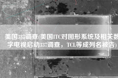 美国337调查(美国ITC对图形系统及相关数字电视启动337调查，TCL等成列名被告)