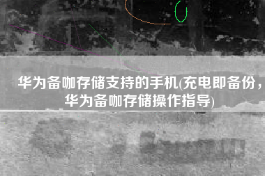 华为备咖存储支持的手机(充电即备份，华为备咖存储操作指导)