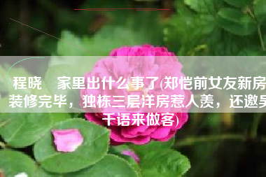 程晓玥家里出什么事了(郑恺前女友新房装修完毕，独栋三层洋房惹人羡，还邀吴千语来做客)