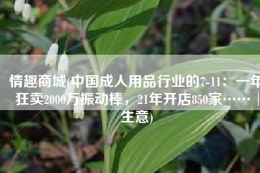 情趣商城(中国成人用品行业的7-11：一年狂卖2000万振动棒，21年开店850家……│生意)