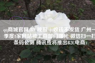 qq商城官网(BN 晚报 | 收钱不发货 广州一季度8家网站被工商部门曝光 微信扫一扫条码公测 腾讯或将推出B2C电商)