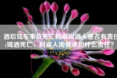 酒后驾车事故死亡同桌喝酒人是否有责任(喝酒死亡，同桌人需要承担什么责任？)