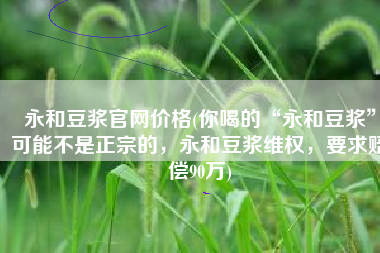 永和豆浆官网价格(你喝的“永和豆浆”可能不是正宗的，永和豆浆维权，要求赔偿90万)