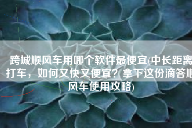 跨城顺风车用哪个软件最便宜(中长距离打车，如何又快又便宜？拿下这份滴答顺风车使用攻略)