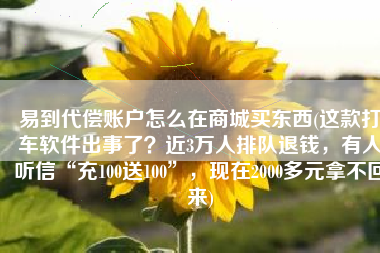 易到代偿账户怎么在商城买东西(这款打车软件出事了？近3万人排队退钱，有人听信“充100送100”，现在2000多元拿不回来)