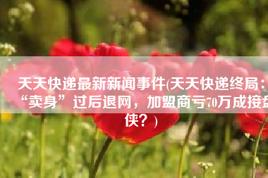 天天快递最新新闻事件(天天快递终局：“卖身”过后退网，加盟商亏70万成接盘侠？)