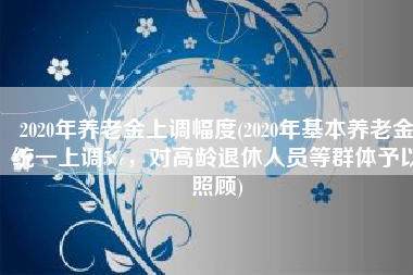 2020年养老金上调幅度(2020年基本养老金统一上调5%，对高龄退休人员等群体予以照顾)