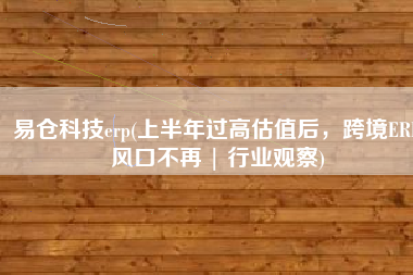 易仓科技erp(上半年过高估值后，跨境ERP风口不再 | 行业观察)