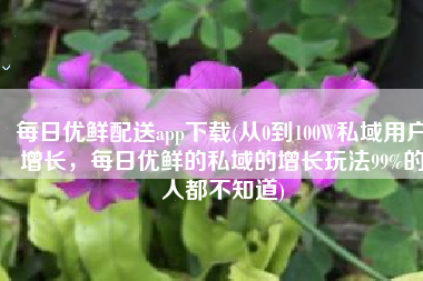 每日优鲜配送app下载(从0到100W私域用户增长，每日优鲜的私域的增长玩法99%的人都不知道)