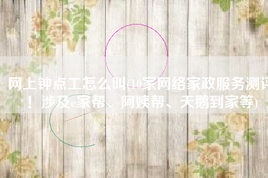 网上钟点工怎么叫(10家网络家政服务测评！涉及e家帮、阿姨帮、天鹅到家等)