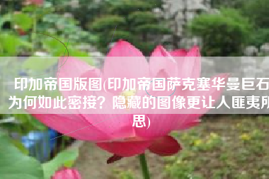 印加帝国版图(印加帝国萨克塞华曼巨石为何如此密接？隐藏的图像更让人匪夷所思)