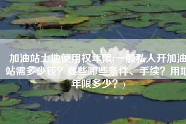 加油站土地使用权年限(一般私人开加油站需多少钱？要些哪些条件、手续？用地年限多少？)