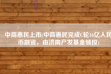 中商惠民上市(中商惠民完成C轮16亿人民币融资，由济南产发基金领投)