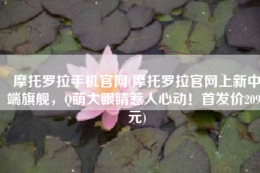 摩托罗拉手机官网(摩托罗拉官网上新中端旗舰，Q萌大眼睛惹人心动！首发价2099元)