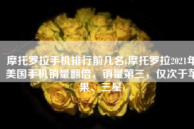 摩托罗拉手机排行前几名(摩托罗拉2021年美国手机销量翻倍，销量第三，仅次于苹果、三星)