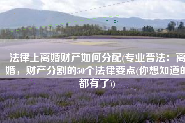 法律上离婚财产如何分配(专业普法：离婚，财产分割的50个法律要点(你想知道的都有了))