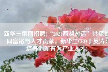 新华三集团招聘(“2021西湖对话”共探共同富裕与人才贡献，新华三CEO于英涛：培养创新有为产业人才)
