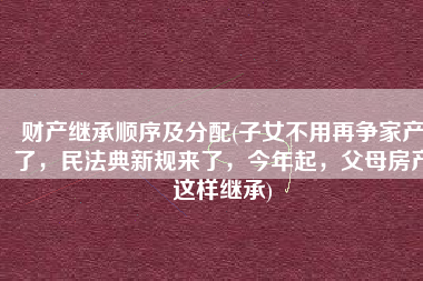 财产继承顺序及分配(子女不用再争家产了，民法典新规来了，今年起，父母房产这样继承)