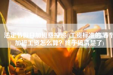 法定节假日加班费按照()工资标准的(春节加班工资怎么算？终于搞清楚了)
