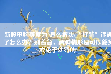 新股申购额度为0怎么解决(“打新”违规了怎么办？别着急，两种情形是可以豁免或免于处罚的)