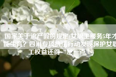 国家关于流产假的规定(女职工服务5年才能生育？四川专项执法行动发现保护女职工权益还得“加一点”)