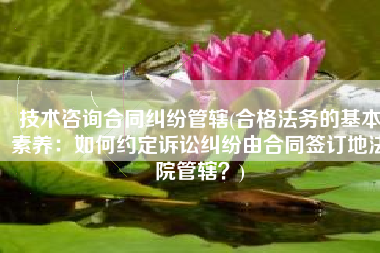 技术咨询合同纠纷管辖(合格法务的基本素养：如何约定诉讼纠纷由合同签订地法院管辖？)