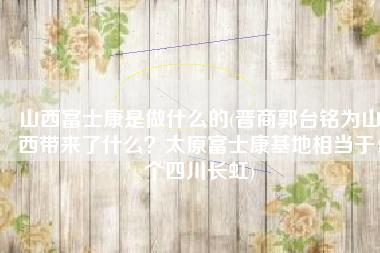 山西富士康是做什么的(晋商郭台铭为山西带来了什么？太原富士康基地相当于4个四川长虹)