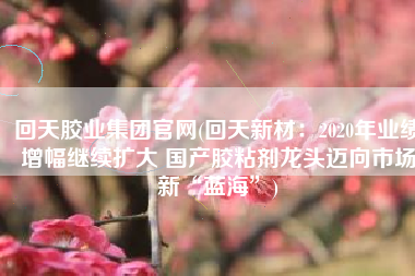 回天胶业集团官网(回天新材：2020年业绩增幅继续扩大 国产胶粘剂龙头迈向市场新“蓝海”)