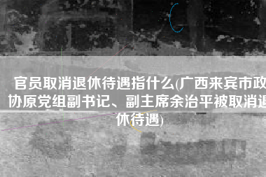 官员取消退休待遇指什么(广西来宾市政协原党组副书记、副主席余治平被取消退休待遇)