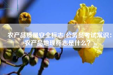 农产品质量安全标志(公务员考试常识：农产品地理标志是什么？)
