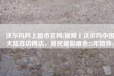 沃尔玛网上超市官网(视频丨沃尔玛中国大陆首店闭店，居民留影难舍25年陪伴)