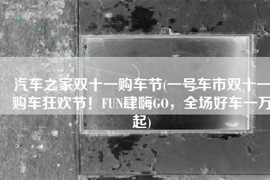 汽车之家双十一购车节(一号车市双十一购车狂欢节！FUN肆嗨GO，全场好车一万起)