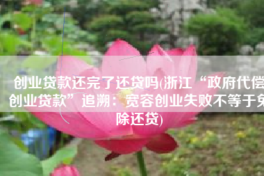 创业贷款还完了还贷吗(浙江“政府代偿创业贷款”追溯：宽容创业失败不等于免除还贷)
