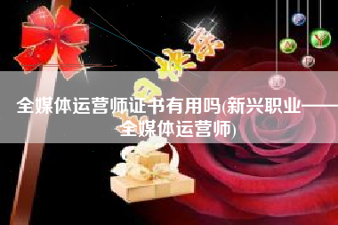 全媒体运营师证书有用吗(新兴职业——全媒体运营师)