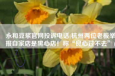 永和豆浆官网投诉电话(杭州两位老板举报自家店是黑心店！称“良心过不去”)