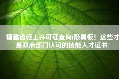 福建省施工许可证查询(敲黑板！这些才是政府部门认可的技能人才证书)