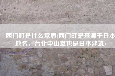 西门町是什么意思(西门町是来源于日本地名，台北中山堂也是日本建筑)