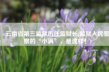 云南省第三监狱历任监狱长(监狱人民警察的“小满”，是这样！)