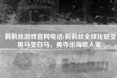 莉莉丝游戏官网电话(莉莉丝全球化蜕变：黑马变白马，勇夺出海收入第5)