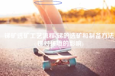 锑矿选矿工艺流程(锑的选矿和制备方法，锑对环境的影响)