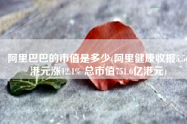 阿里巴巴的市值是多少(阿里健康收报5.56港元涨12.1% 总市值751.6亿港元)