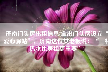 济南门头房出租信息(拿出门头房设立“爱心驿站”，济南这位女老板说：“一杯热水比房租更重要”)